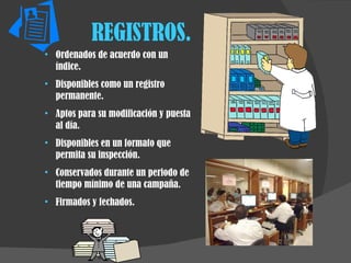 REGISTROS. Ordenados de acuerdo con un índice. Disponibles como un registro permanente. Aptos para su modificación y puesta al día. Disponibles en un formato que permita su inspección. Conservados durante un periodo de tiempo mínimo de una campaña. Firmados y fechados. 