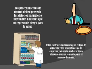 Estos controles variarán según el tipo de alimento y las necesidades de la empresa y deberán rechazar todo alimento que no sea apto para el consumo humano.  Los procedimientos de control deben prevenir  los defectos naturales o inevitables a niveles que no represente riesgo para la salud  