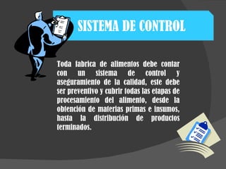 SISTEMA DE CONTROL  Toda fabrica de alimentos debe contar con un sistema de control y aseguramiento de la calidad, este debe ser preventivo y cubrir todas las etapas de procesamiento del alimento, desde la obtención de materias primas e insumos, hasta la distribución de productos terminados.  