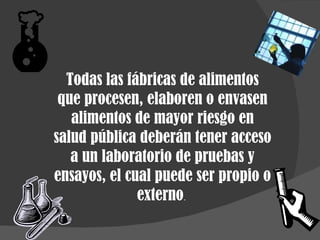 Todas las fábricas de alimentos que procesen, elaboren o envasen alimentos de mayor riesgo en salud pública deberán tener acceso a un laboratorio de pruebas y ensayos, el cual puede ser propio o externo .  