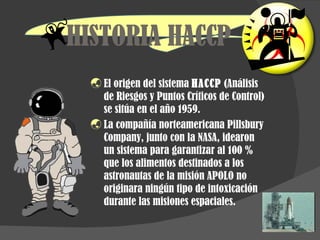 HISTORIA HACCP El origen del sistema  HACCP  (Análisis de Riesgos y Puntos Críticos de Control) se sitúa en el año 1959. La compañía norteamericana Pillsbury Company, junto con la NASA, idearon un sistema para garantizar al 100 % que los alimentos destinados a los astronautas de la misión APOLO no originara ningún tipo de intoxicación durante las misiones espaciales. 
