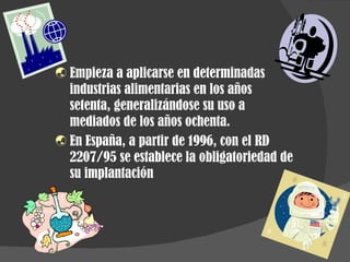 Empieza a aplicarse en determinadas industrias alimentarias en los años setenta, generalizándose su uso a mediados de los años ochenta. En España, a partir de 1996, con el RD 2207/95 se establece la obligatoriedad de su implantación 