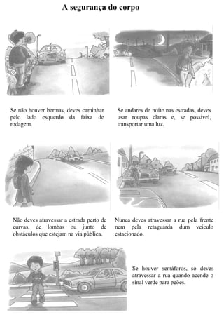 A segurança do corpo
Se não houver bermas, deves caminhar
pelo lado esquerdo da faixa de
rodagem.
Se andares de noite nas estradas, deves
usar roupas claras e, se possível,
transportar uma luz.
Não deves atravessar a estrada perto de
curvas, de lombas ou junto de
obstáculos que estejam na via pública.
Nunca deves atravessar a rua pela frente
nem pela retaguarda dum veiculo
estacionado.
Se houver semáforos, só deves
atravessar a rua quando acende o
sinal verde para peões.
 