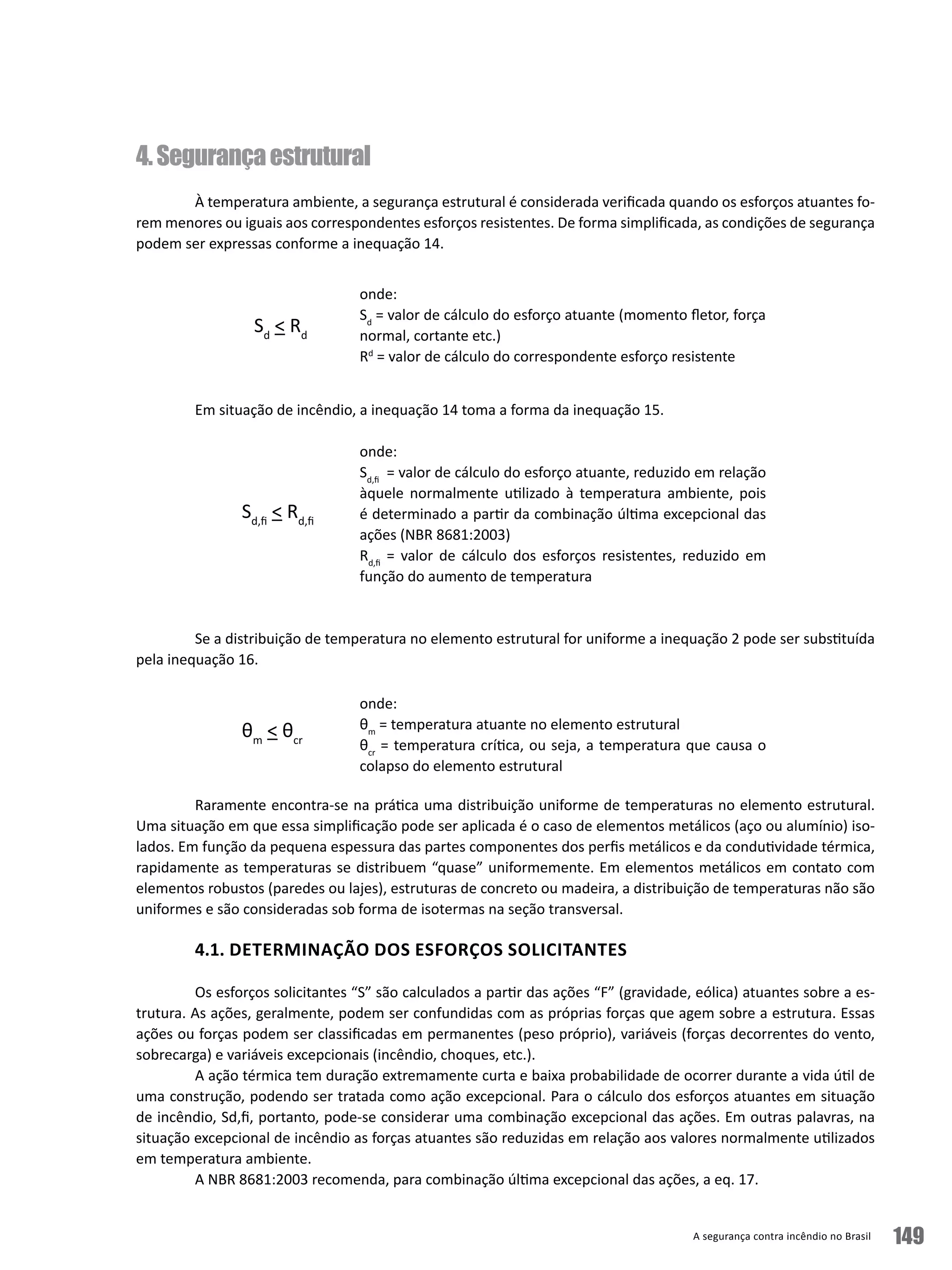 A segurança contra incêndio no Brasil 149
4.Segurançaestrutural
À temperatura ambiente, a segurança estrutural é considerada verificada quando os esforços atuantes fo-
rem menores ou iguais aos correspondentes esforços resistentes. De forma simplificada, as condições de segurança
podem ser expressas conforme a inequação 14.
Em situação de incêndio, a inequação 14 toma a forma da inequação 15.
Se a distribuição de temperatura no elemento estrutural for uniforme a inequação 2 pode ser substituída
pela inequação 16.
Raramente encontra-se na prática uma distribuição uniforme de temperaturas no elemento estrutural.
Uma situação em que essa simplificação pode ser aplicada é o caso de elementos metálicos (aço ou alumínio) iso-
lados. Em função da pequena espessura das partes componentes dos perfis metálicos e da condutividade térmica,
rapidamente as temperaturas se distribuem “quase” uniformemente. Em elementos metálicos em contato com
elementos robustos (paredes ou lajes), estruturas de concreto ou madeira, a distribuição de temperaturas não são
uniformes e são consideradas sob forma de isotermas na seção transversal.
4.1. DETERMINAÇÃO DOS ESFORÇOS SOLICITANTES
Os esforços solicitantes “S” são calculados a partir das ações “F” (gravidade, eólica) atuantes sobre a es-
trutura. As ações, geralmente, podem ser confundidas com as próprias forças que agem sobre a estrutura. Essas
ações ou forças podem ser classificadas em permanentes (peso próprio), variáveis (forças decorrentes do vento,
sobrecarga) e variáveis excepcionais (incêndio, choques, etc.).
A ação térmica tem duração extremamente curta e baixa probabilidade de ocorrer durante a vida útil de
uma construção, podendo ser tratada como ação excepcional. Para o cálculo dos esforços atuantes em situação
de incêndio, Sd,fi, portanto, pode-se considerar uma combinação excepcional das ações. Em outras palavras, na
situação excepcional de incêndio as forças atuantes são reduzidas em relação aos valores normalmente utilizados
em temperatura ambiente.
A NBR 8681:2003 recomenda, para combinação última excepcional das ações, a eq. 17.
onde:
Sd
= valor de cálculo do esforço atuante (momento fletor, força
normal, cortante etc.)
Rd
= valor de cálculo do correspondente esforço resistente
Sd
 Rd
onde:
Sd,fi
= valor de cálculo do esforço atuante, reduzido em relação
àquele normalmente utilizado à temperatura ambiente, pois
é determinado a partir da combinação última excepcional das
ações (NBR 8681:2003)
Rd,fi
= valor de cálculo dos esforços resistentes, reduzido em
função do aumento de temperatura
Sd,fi
 Rd,fi
θm
 θcr
onde:
θm
= temperatura atuante no elemento estrutural
θcr
= temperatura crítica, ou seja, a temperatura que causa o
colapso do elemento estrutural
 