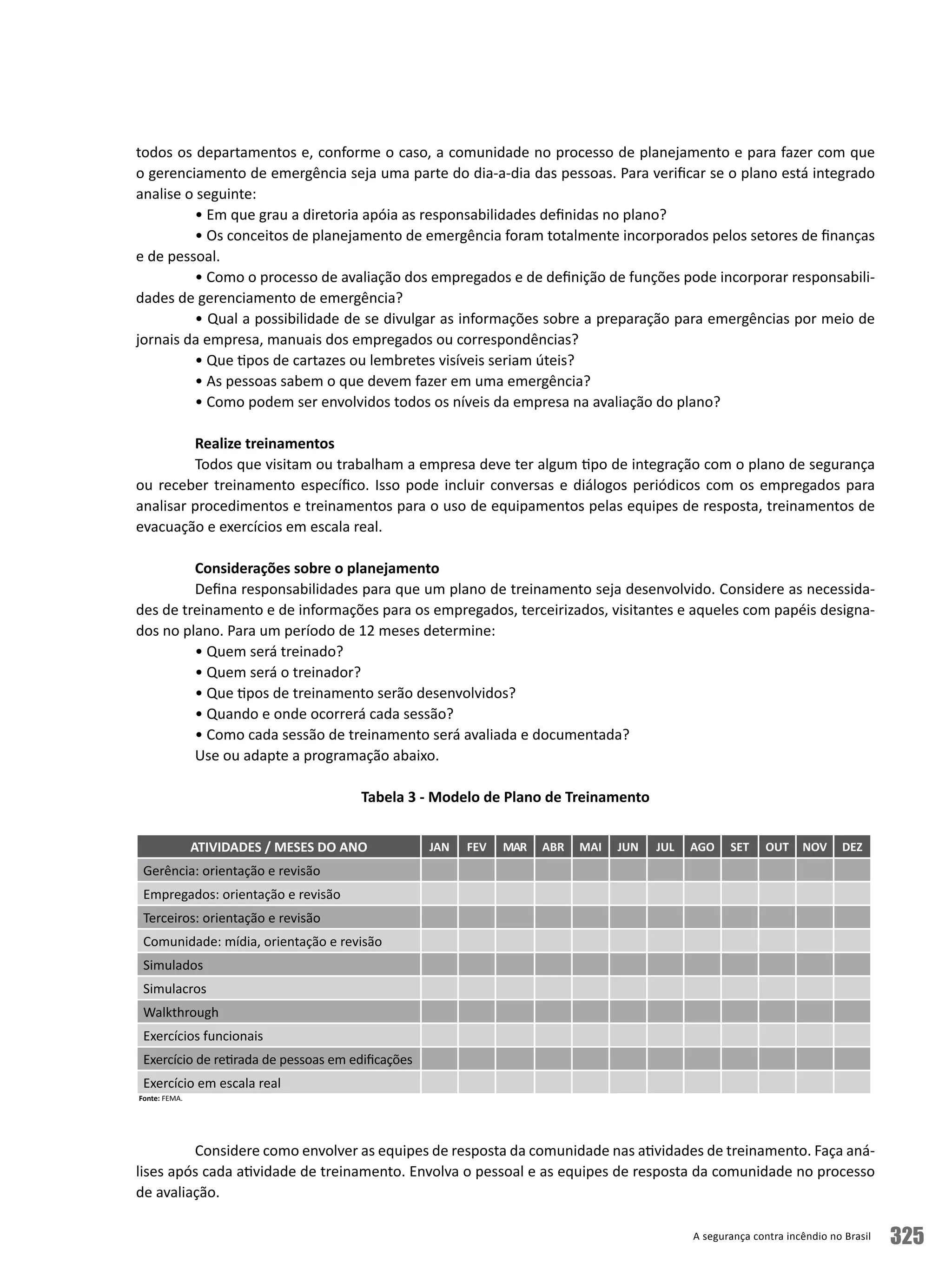 A segurança contra incêndio no Brasil 325
todos os departamentos e, conforme o caso, a comunidade no processo de planejamento e para fazer com que
o gerenciamento de emergência seja uma parte do dia-a-dia das pessoas. Para verificar se o plano está integrado
analise o seguinte:
• Em que grau a diretoria apóia as responsabilidades definidas no plano?
• Os conceitos de planejamento de emergência foram totalmente incorporados pelos setores de finanças
e de pessoal.
• Como o processo de avaliação dos empregados e de definição de funções pode incorporar responsabili-
dades de gerenciamento de emergência?
• Qual a possibilidade de se divulgar as informações sobre a preparação para emergências por meio de
jornais da empresa, manuais dos empregados ou correspondências?
• Que tipos de cartazes ou lembretes visíveis seriam úteis?
• As pessoas sabem o que devem fazer em uma emergência?
• Como podem ser envolvidos todos os níveis da empresa na avaliação do plano?
Realize treinamentos
Todos que visitam ou trabalham a empresa deve ter algum tipo de integração com o plano de segurança
ou receber treinamento específico. Isso pode incluir conversas e diálogos periódicos com os empregados para
analisar procedimentos e treinamentos para o uso de equipamentos pelas equipes de resposta, treinamentos de
evacuação e exercícios em escala real.
Considerações sobre o planejamento
Defina responsabilidades para que um plano de treinamento seja desenvolvido. Considere as necessida-
des de treinamento e de informações para os empregados, terceirizados, visitantes e aqueles com papéis designa-
dos no plano. Para um período de 12 meses determine:
• Quem será treinado?
• Quem será o treinador?
• Que tipos de treinamento serão desenvolvidos?
• Quando e onde ocorrerá cada sessão?
• Como cada sessão de treinamento será avaliada e documentada?
Use ou adapte a programação abaixo.
Tabela 3 - Modelo de Plano de Treinamento
											
Considere como envolver as equipes de resposta da comunidade nas atividades de treinamento. Faça aná-
lises após cada atividade de treinamento. Envolva o pessoal e as equipes de resposta da comunidade no processo
de avaliação.
ATIVIDADES / MESES DO ANO JAN FEV MAR ABR MAI JUN JUL AGO SET OUT NOV DEZ
Gerência: orientação e revisão
Empregados: orientação e revisão
Terceiros: orientação e revisão
Comunidade: mídia, orientação e revisão
Simulados
Simulacros
Walkthrough
Exercícios funcionais		
Exercício de retirada de pessoas em edificações
Exercício em escala real	
Fonte: FEMA.
 