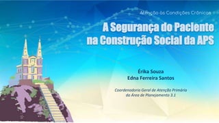 A Segurança do Paciente
na Construção Social da APS
Atenção às Condições Crônicas
Érika Souza
Edna Ferreira Santos
Coordenadoria Geral de Atenção Primária
da Área de Planejamento 3.1
 