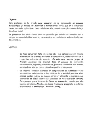 Objetivo
Este protocolo se ha creado para asegurar en la corporación un proceso
metodológico y exitoso de migración a herramientas libres, que en la actualidad
tienen operando aplicaciones desarrolladas en Vba, usando como plataformas la hoja
de calculo Excel.
Se presentan dos pasos claros para su ejecución que podrán ser tomados por la
entidad en forma individual o mixta, de acuerdo a sus condiciones y demandas locales
de conversión.


Los Pasos


           •   Se hace conversión total de código Vba y/o aplicaciones sin ninguna
               intervención del cliente y mediante el conocimiento, costo y alcance de la
               respectiva aplicación del usuario. En este caso nuestro grupo de
               trabajo realizara vía internet todo el proceso de conversión,
               entrenamiento, soporte y actualización, pactando claramente y de manera
               anticipada no solo sus costos, sino el respectivo crono-grama.
           •   Se imparte formación avanzada en competencias de OpenBasic y sus
               herramientas relacionadas, a los técnicos de la entidad para que ellos
               mismos puedan realizar de manera directa y eficiente la migración y/o
               conversión de código escrito y/o generado en Vba (cualquier versión).
               Este proceso puede hacerse de forma no presencial, usando para ello
               nuestra plataforma Moodle, en forma totalmente presencial o en forma
               mixta usando la metodología Blended-Larning.
 