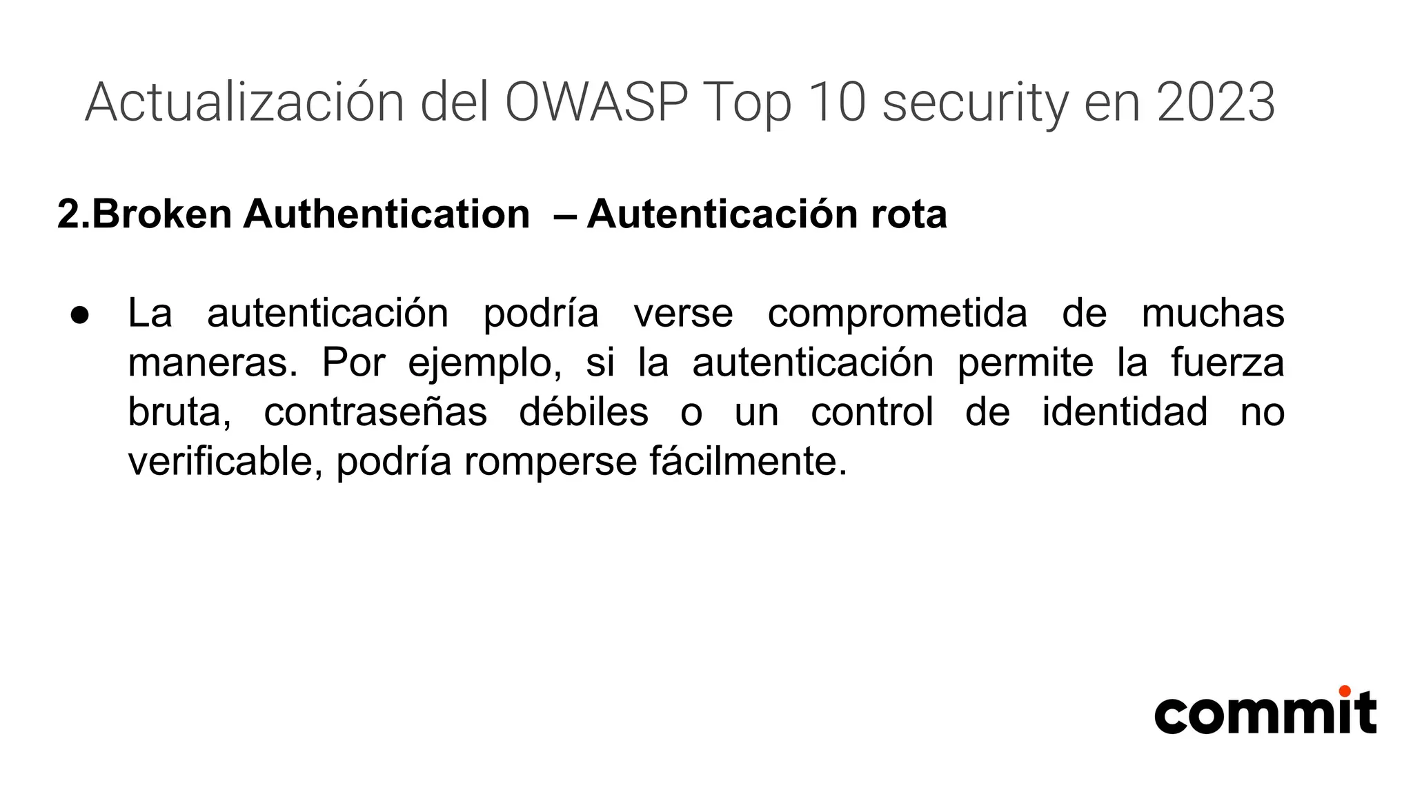 Actualización del OWASP Top 10 security en 2023
2.Broken Authentication – Autenticación rota
● La autenticación podría verse comprometida de muchas
maneras. Por ejemplo, si la autenticación permite la fuerza
bruta, contraseñas débiles o un control de identidad no
verificable, podría romperse fácilmente.
 