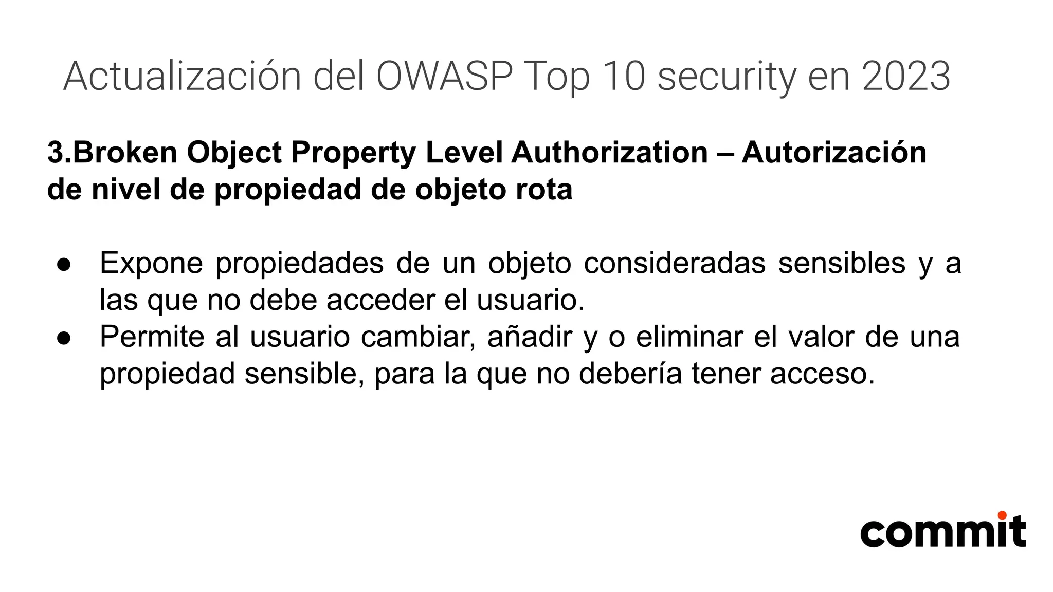 Actualización del OWASP Top 10 security en 2023
3.Broken Object Property Level Authorization – Autorización
de nivel de propiedad de objeto rota
● Expone propiedades de un objeto consideradas sensibles y a
las que no debe acceder el usuario.
● Permite al usuario cambiar, añadir y o eliminar el valor de una
propiedad sensible, para la que no debería tener acceso.
 