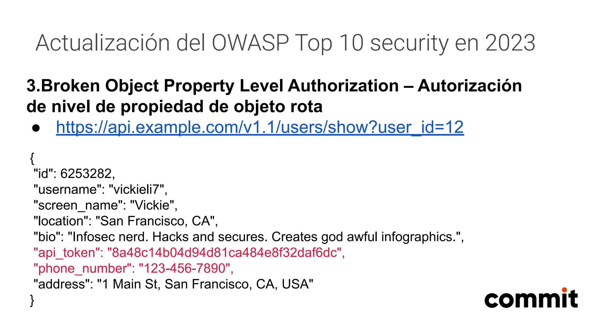Actualización del OWASP Top 10 security en 2023
3.Broken Object Property Level Authorization – Autorización
de nivel de propiedad de objeto rota
● https://api.example.com/v1.1/users/show?user_id=12
{
"id": 6253282,
"username": "vickieli7",
"screen_name": "Vickie",
"location": "San Francisco, CA",
"bio": "Infosec nerd. Hacks and secures. Creates god awful infographics.",
"api_token": "8a48c14b04d94d81ca484e8f32daf6dc",
"phone_number": "123-456-7890",
"address": "1 Main St, San Francisco, CA, USA"
}
 