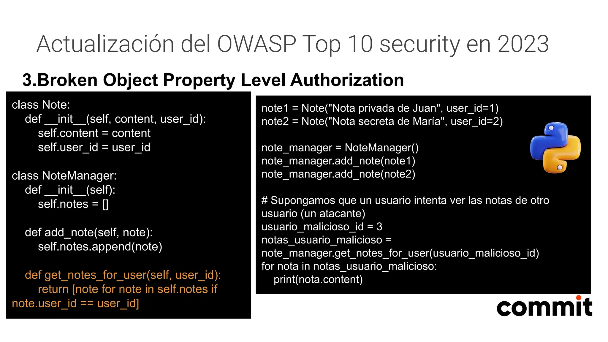 Actualización del OWASP Top 10 security en 2023
3.Broken Object Property Level Authorization
note1 = Note("Nota privada de Juan", user_id=1)
note2 = Note("Nota secreta de María", user_id=2)
note_manager = NoteManager()
note_manager.add_note(note1)
note_manager.add_note(note2)
# Supongamos que un usuario intenta ver las notas de otro
usuario (un atacante)
usuario_malicioso_id = 3
notas_usuario_malicioso =
note_manager.get_notes_for_user(usuario_malicioso_id)
for nota in notas_usuario_malicioso:
print(nota.content)
class Note:
def __init__(self, content, user_id):
self.content = content
self.user_id = user_id
class NoteManager:
def __init__(self):
self.notes = []
def add_note(self, note):
self.notes.append(note)
def get_notes_for_user(self, user_id):
return [note for note in self.notes if
note.user_id == user_id]
 