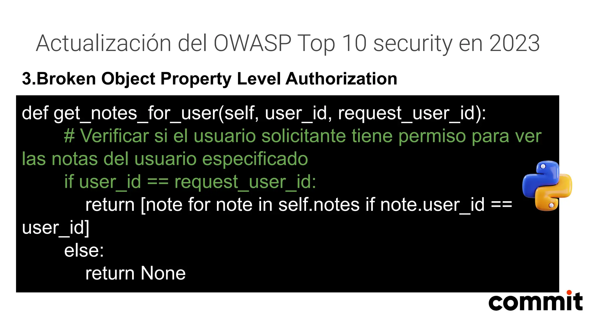 Actualización del OWASP Top 10 security en 2023
3.Broken Object Property Level Authorization
def get_notes_for_user(self, user_id, request_user_id):
# Verificar si el usuario solicitante tiene permiso para ver
las notas del usuario especificado
if user_id == request_user_id:
return [note for note in self.notes if note.user_id ==
user_id]
else:
return None
 