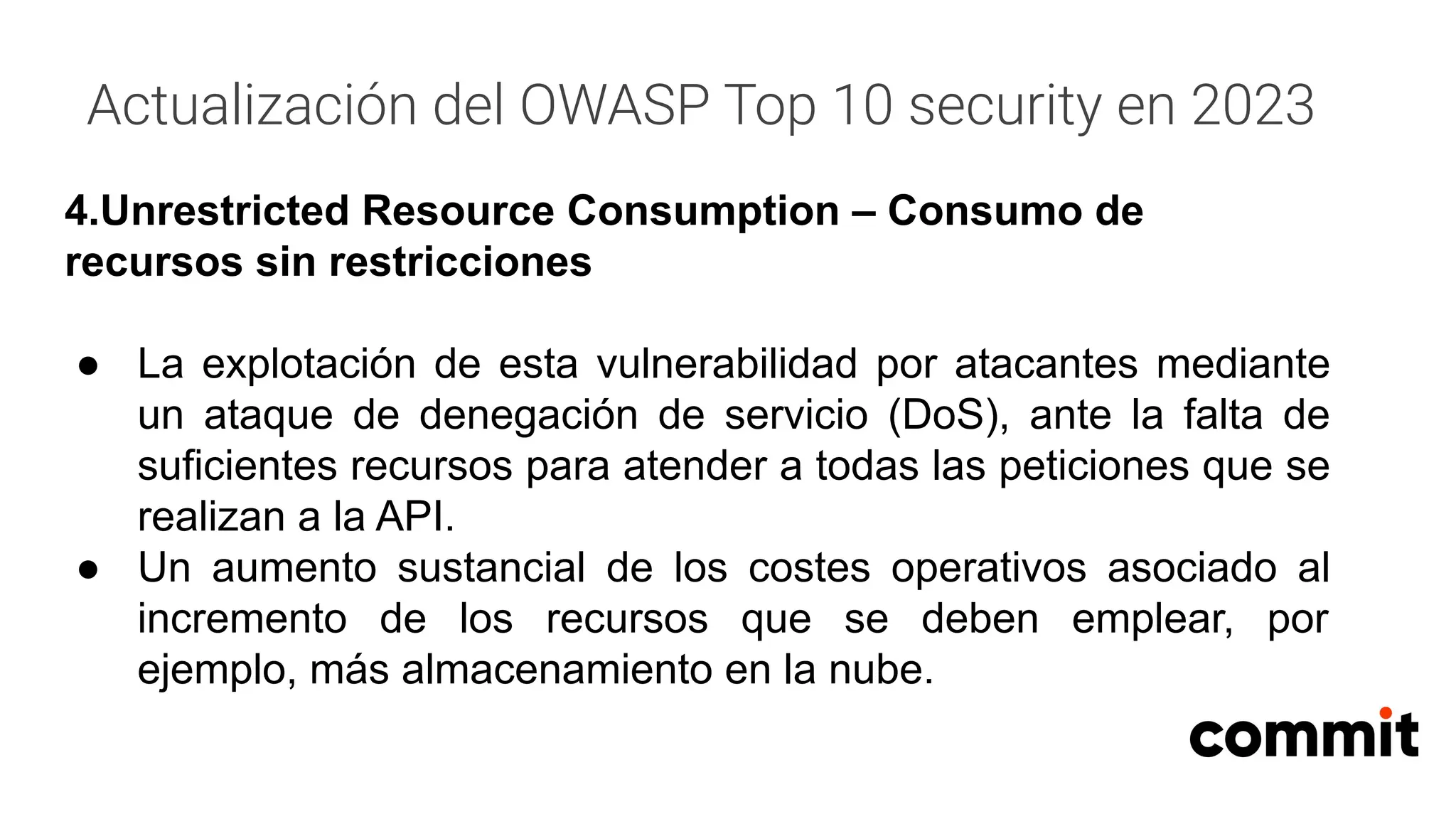 Actualización del OWASP Top 10 security en 2023
4.Unrestricted Resource Consumption – Consumo de
recursos sin restricciones
● La explotación de esta vulnerabilidad por atacantes mediante
un ataque de denegación de servicio (DoS), ante la falta de
suficientes recursos para atender a todas las peticiones que se
realizan a la API.
● Un aumento sustancial de los costes operativos asociado al
incremento de los recursos que se deben emplear, por
ejemplo, más almacenamiento en la nube.
 
