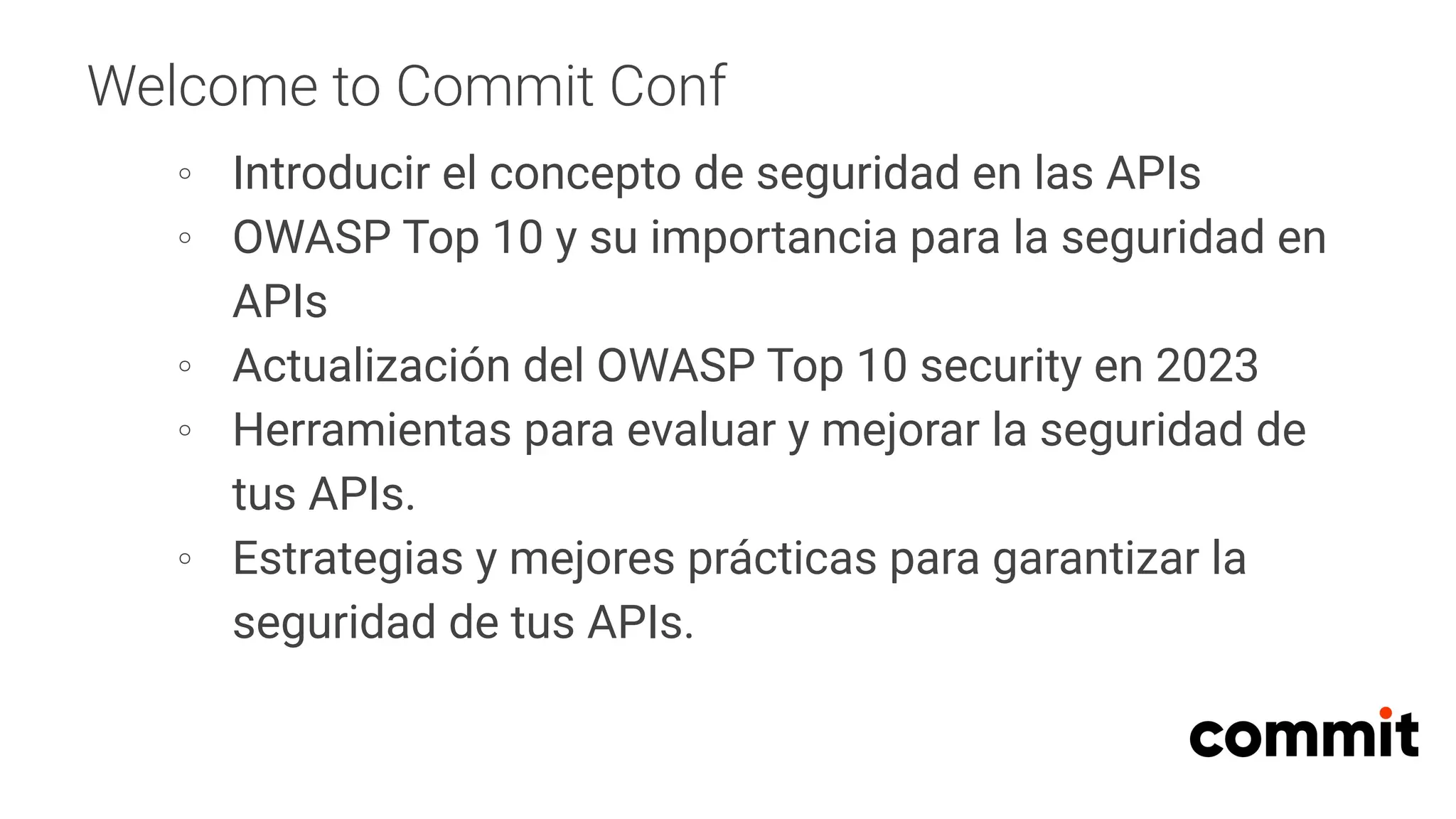 Welcome to Commit Conf
∘ Introducir el concepto de seguridad en las APIs
∘ OWASP Top 10 y su importancia para la seguridad en
APIs
∘ Actualización del OWASP Top 10 security en 2023
∘ Herramientas para evaluar y mejorar la seguridad de
tus APIs.
∘ Estrategias y mejores prácticas para garantizar la
seguridad de tus APIs.
 