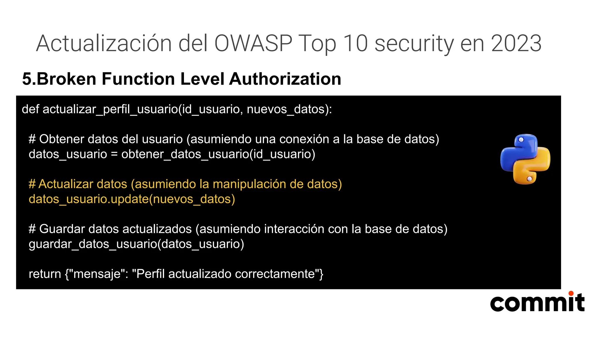 Actualización del OWASP Top 10 security en 2023
5.Broken Function Level Authorization
def actualizar_perfil_usuario(id_usuario, nuevos_datos):
# Obtener datos del usuario (asumiendo una conexión a la base de datos)
datos_usuario = obtener_datos_usuario(id_usuario)
# Actualizar datos (asumiendo la manipulación de datos)
datos_usuario.update(nuevos_datos)
# Guardar datos actualizados (asumiendo interacción con la base de datos)
guardar_datos_usuario(datos_usuario)
return {"mensaje": "Perfil actualizado correctamente"}
 