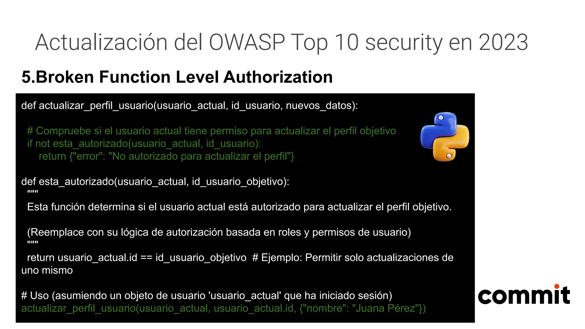 Actualización del OWASP Top 10 security en 2023
5.Broken Function Level Authorization
def actualizar_perfil_usuario(usuario_actual, id_usuario, nuevos_datos):
# Compruebe si el usuario actual tiene permiso para actualizar el perfil objetivo
if not esta_autorizado(usuario_actual, id_usuario):
return {"error": "No autorizado para actualizar el perfil"}
def esta_autorizado(usuario_actual, id_usuario_objetivo):
"""
Esta función determina si el usuario actual está autorizado para actualizar el perfil objetivo.
(Reemplace con su lógica de autorización basada en roles y permisos de usuario)
"""
return usuario_actual.id == id_usuario_objetivo # Ejemplo: Permitir solo actualizaciones de
uno mismo
# Uso (asumiendo un objeto de usuario 'usuario_actual' que ha iniciado sesión)
actualizar_perfil_usuario(usuario_actual, usuario_actual.id, {"nombre": "Juana Pérez"})
 