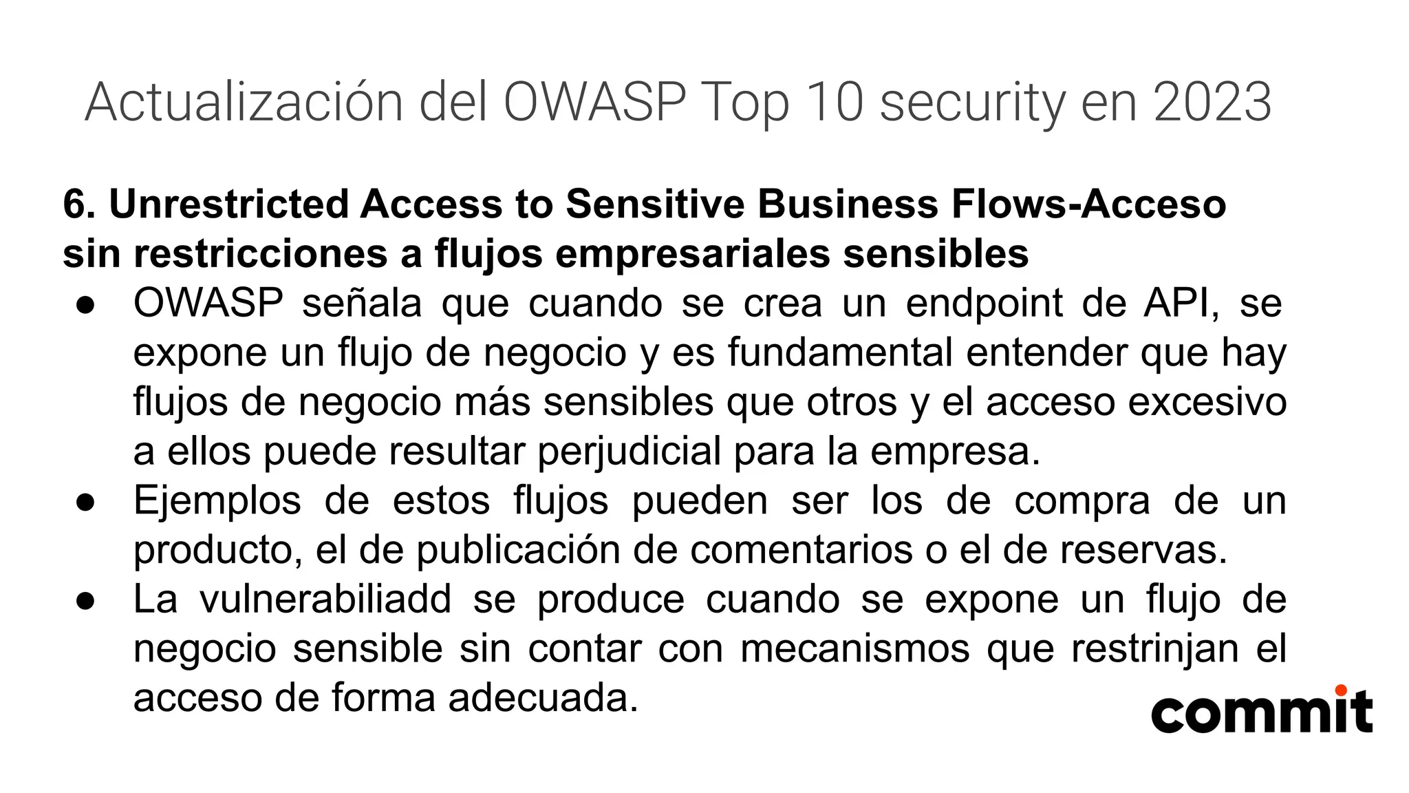 Actualización del OWASP Top 10 security en 2023
6. Unrestricted Access to Sensitive Business Flows-Acceso
sin restricciones a flujos empresariales sensibles
● OWASP señala que cuando se crea un endpoint de API, se
expone un flujo de negocio y es fundamental entender que hay
flujos de negocio más sensibles que otros y el acceso excesivo
a ellos puede resultar perjudicial para la empresa.
● Ejemplos de estos flujos pueden ser los de compra de un
producto, el de publicación de comentarios o el de reservas.
● La vulnerabiliadd se produce cuando se expone un flujo de
negocio sensible sin contar con mecanismos que restrinjan el
acceso de forma adecuada.
 