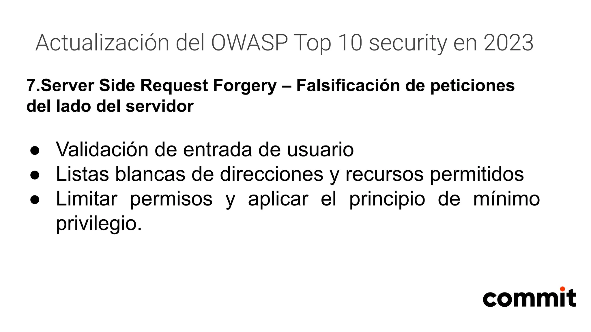 Actualización del OWASP Top 10 security en 2023
7.Server Side Request Forgery – Falsificación de peticiones
del lado del servidor
● Validación de entrada de usuario
● Listas blancas de direcciones y recursos permitidos
● Limitar permisos y aplicar el principio de mínimo
privilegio.
 
