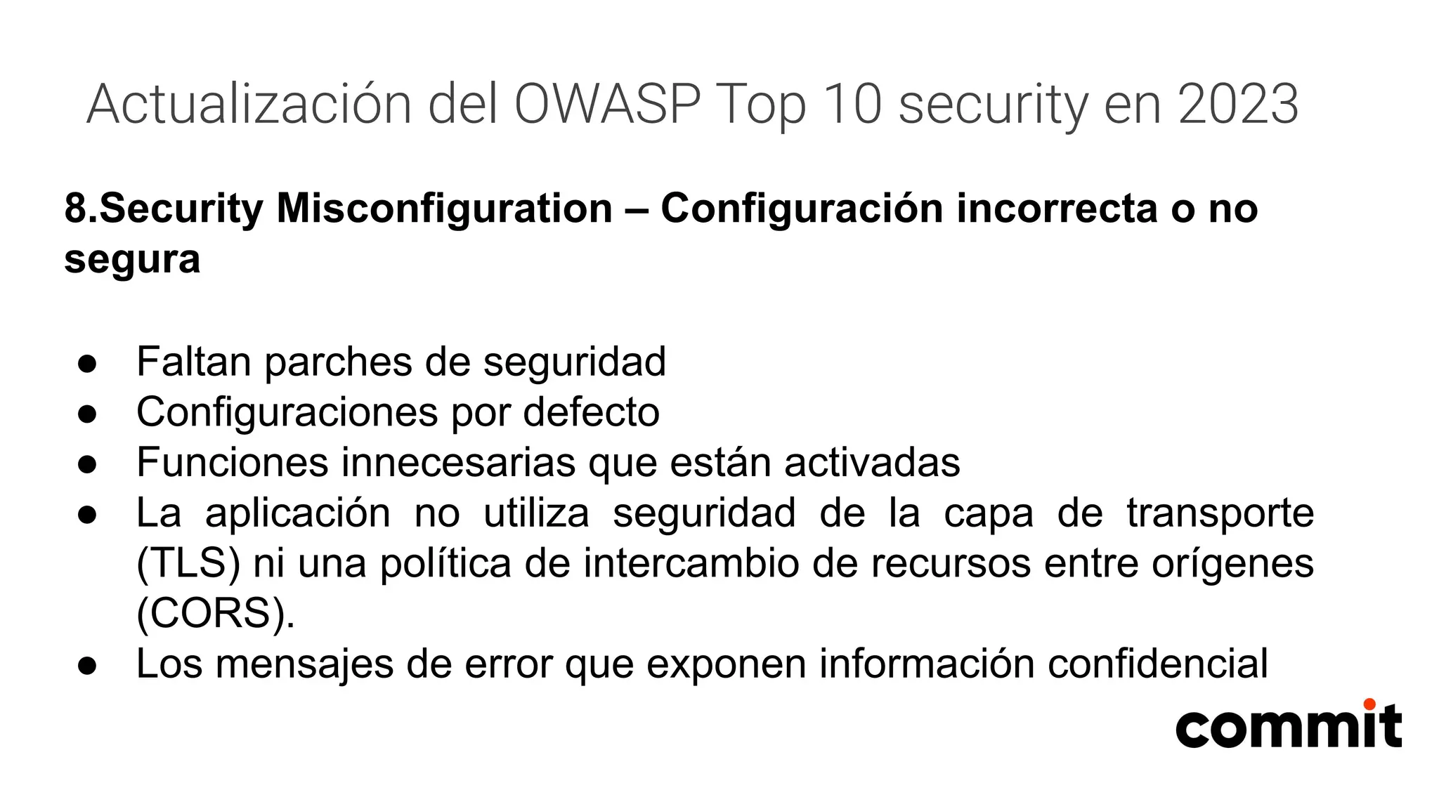 Actualización del OWASP Top 10 security en 2023
8.Security Misconfiguration – Configuración incorrecta o no
segura
● Faltan parches de seguridad
● Configuraciones por defecto
● Funciones innecesarias que están activadas
● La aplicación no utiliza seguridad de la capa de transporte
(TLS) ni una política de intercambio de recursos entre orígenes
(CORS).
● Los mensajes de error que exponen información confidencial
 