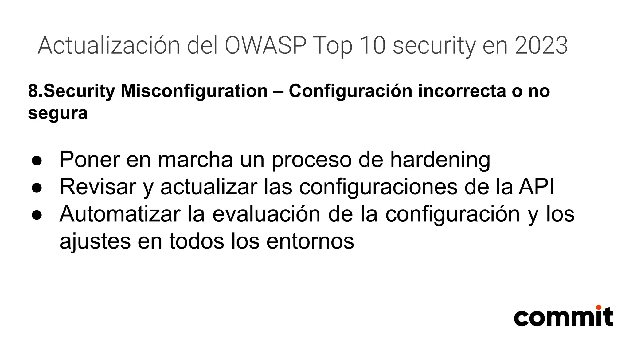 Actualización del OWASP Top 10 security en 2023
8.Security Misconfiguration – Configuración incorrecta o no
segura
● Poner en marcha un proceso de hardening
● Revisar y actualizar las configuraciones de la API
● Automatizar la evaluación de la configuración y los
ajustes en todos los entornos
 