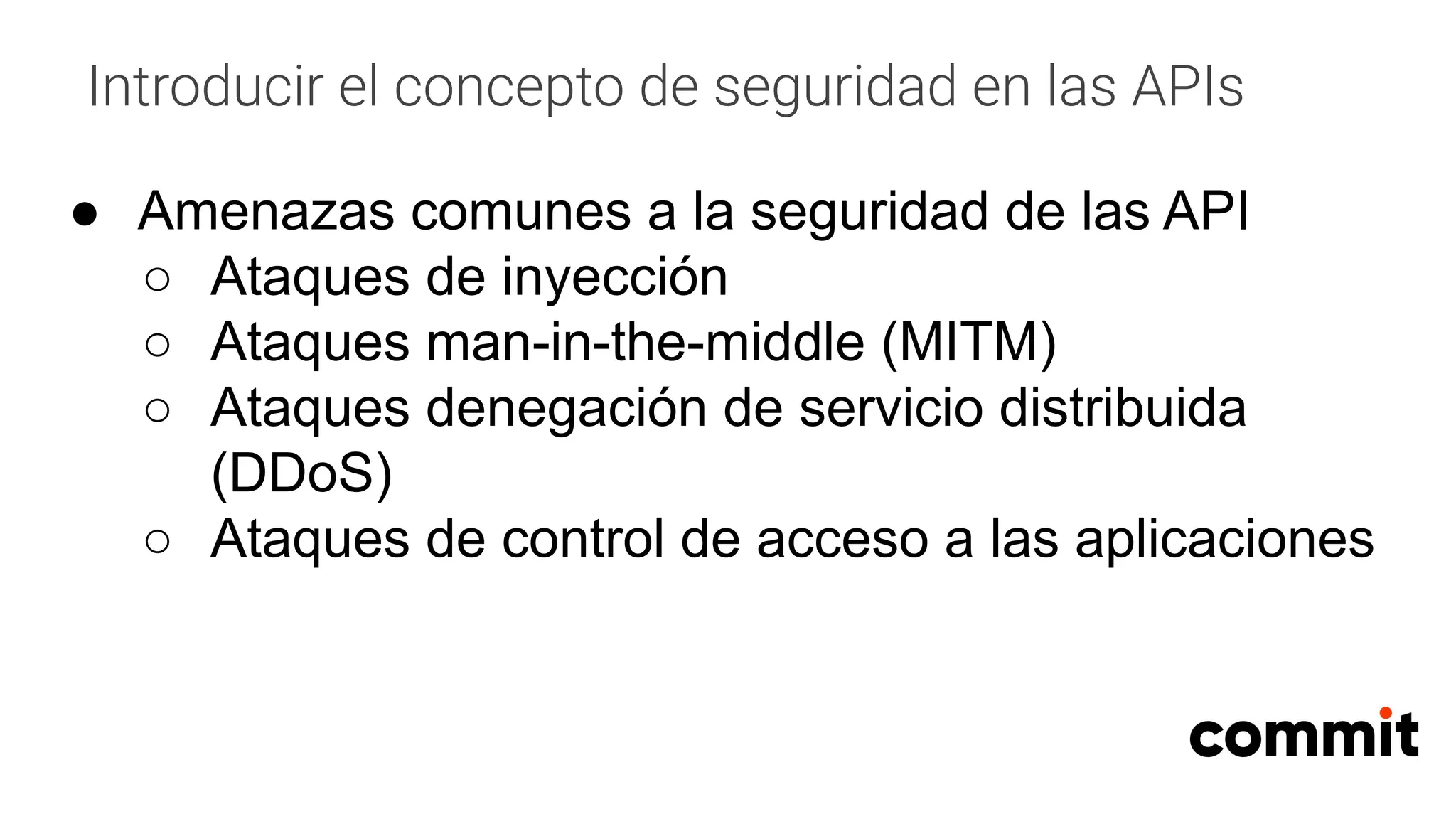 Introducir el concepto de seguridad en las APIs
● Amenazas comunes a la seguridad de las API
○ Ataques de inyección
○ Ataques man-in-the-middle (MITM)
○ Ataques denegación de servicio distribuida
(DDoS)
○ Ataques de control de acceso a las aplicaciones
 