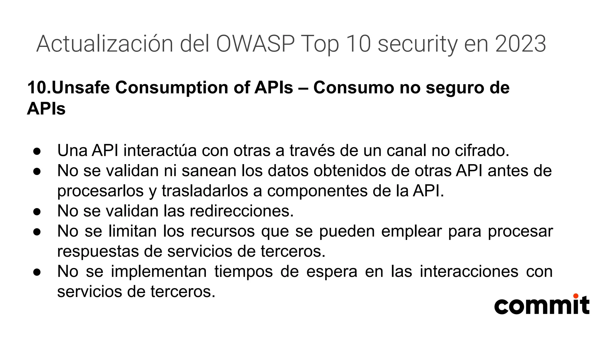 Actualización del OWASP Top 10 security en 2023
10.Unsafe Consumption of APIs – Consumo no seguro de
APIs
● Una API interactúa con otras a través de un canal no cifrado.
● No se validan ni sanean los datos obtenidos de otras API antes de
procesarlos y trasladarlos a componentes de la API.
● No se validan las redirecciones.
● No se limitan los recursos que se pueden emplear para procesar
respuestas de servicios de terceros.
● No se implementan tiempos de espera en las interacciones con
servicios de terceros.
 