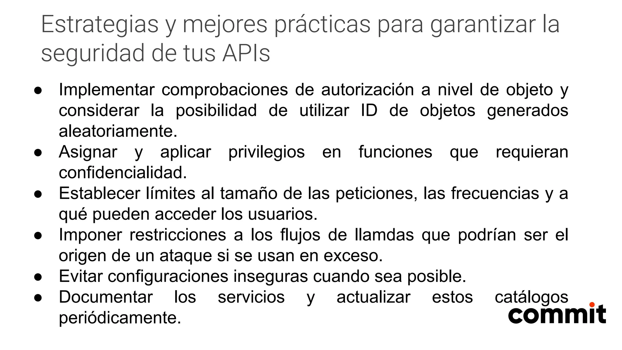 Estrategias y mejores prácticas para garantizar la
seguridad de tus APIs
● Implementar comprobaciones de autorización a nivel de objeto y
considerar la posibilidad de utilizar ID de objetos generados
aleatoriamente.
● Asignar y aplicar privilegios en funciones que requieran
confidencialidad.
● Establecer límites al tamaño de las peticiones, las frecuencias y a
qué pueden acceder los usuarios.
● Imponer restricciones a los flujos de llamdas que podrían ser el
origen de un ataque si se usan en exceso.
● Evitar configuraciones inseguras cuando sea posible.
● Documentar los servicios y actualizar estos catálogos
periódicamente.
 