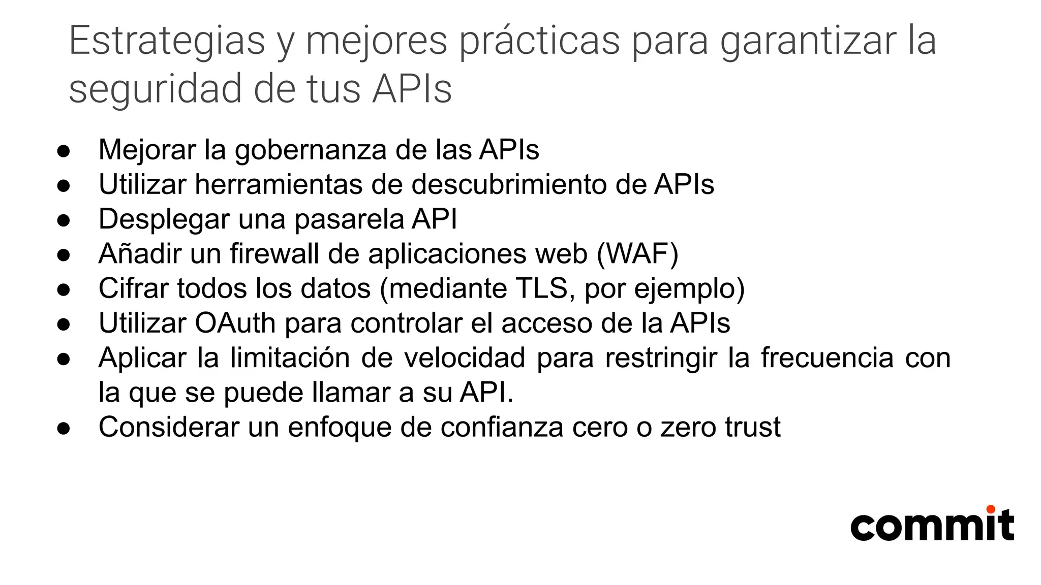 Estrategias y mejores prácticas para garantizar la
seguridad de tus APIs
● Mejorar la gobernanza de las APIs
● Utilizar herramientas de descubrimiento de APIs
● Desplegar una pasarela API
● Añadir un firewall de aplicaciones web (WAF)
● Cifrar todos los datos (mediante TLS, por ejemplo)
● Utilizar OAuth para controlar el acceso de la APIs
● Aplicar la limitación de velocidad para restringir la frecuencia con
la que se puede llamar a su API.
● Considerar un enfoque de confianza cero o zero trust
 