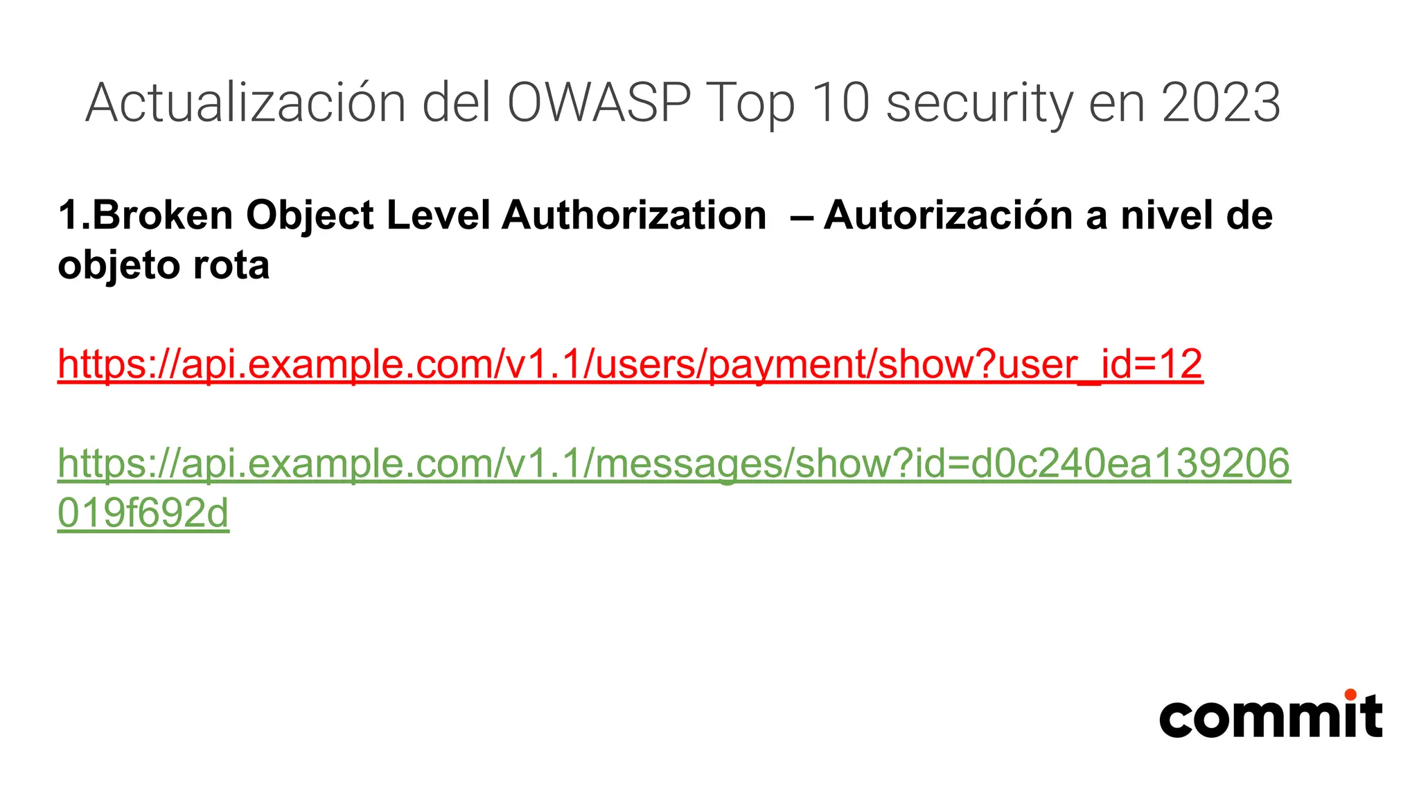 Actualización del OWASP Top 10 security en 2023
1.Broken Object Level Authorization – Autorización a nivel de
objeto rota
https://api.example.com/v1.1/users/payment/show?user_id=12
https://api.example.com/v1.1/messages/show?id=d0c240ea139206
019f692d
 
