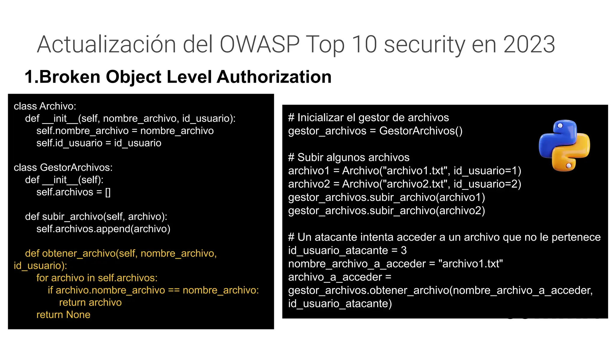 Actualización del OWASP Top 10 security en 2023
1.Broken Object Level Authorization
# Inicializar el gestor de archivos
gestor_archivos = GestorArchivos()
# Subir algunos archivos
archivo1 = Archivo("archivo1.txt", id_usuario=1)
archivo2 = Archivo("archivo2.txt", id_usuario=2)
gestor_archivos.subir_archivo(archivo1)
gestor_archivos.subir_archivo(archivo2)
# Un atacante intenta acceder a un archivo que no le pertenece
id_usuario_atacante = 3
nombre_archivo_a_acceder = "archivo1.txt"
archivo_a_acceder =
gestor_archivos.obtener_archivo(nombre_archivo_a_acceder,
id_usuario_atacante)
class Archivo:
def __init__(self, nombre_archivo, id_usuario):
self.nombre_archivo = nombre_archivo
self.id_usuario = id_usuario
class GestorArchivos:
def __init__(self):
self.archivos = []
def subir_archivo(self, archivo):
self.archivos.append(archivo)
def obtener_archivo(self, nombre_archivo,
id_usuario):
for archivo in self.archivos:
if archivo.nombre_archivo == nombre_archivo:
return archivo
return None
 