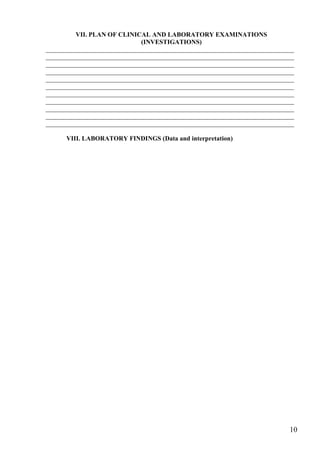 VII. PLAN OF CLINICAL AND LABORATORY EXAMINATIONS
                              (INVESTIGATIONS)
_____________________________________________________________________________
_____________________________________________________________________________
_____________________________________________________________________________
_____________________________________________________________________________
_____________________________________________________________________________
_____________________________________________________________________________
_____________________________________________________________________________
_____________________________________________________________________________
_____________________________________________________________________________
_____________________________________________________________________________
_____________________________________________________________________________

      VIII. LABORATORY FINDINGS (Data and interpretation)




                                                                           10
 