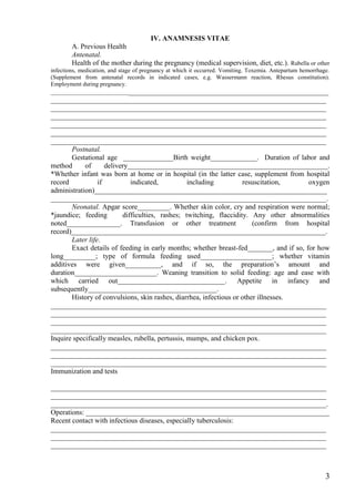 IV. ANAMNESIS VITAE
        A. Previous Health
        Antenatal.
        Health of the mother during the pregnancy (medical supervision, diet, etc.). Rubella or other
infections, medication, and stage of pregnancy at which it occurred. Vomiting. Toxemia. Antepartum hemorrhage.
(Supplement from antenatal records in indicated cases, e.g. Wassermann reaction, Rhesus constitution).
Employment during pregnancy.
__________________________________________________________________________________
_____________________________________________________________________________
_____________________________________________________________________________
_____________________________________________________________________________
_____________________________________________________________________________
_____________________________________________________________________________
_____________________________________________________________________________
       Postnatal.
       Gestational age ______________Birth weight_____________. Duration of labor and
method      of      delivery________________________________________________________.
*Whether infant was born at home or in hospital (in the latter case, supplement from hospital
record           if          indicated,           including         resuscitation,      oxygen
administration)_________________________________________________________________
_____________________________________________________________________________.
       Neonatal. Apgar score_________. Whether skin color, cry and respiration were normal;
*jaundice; feeding        difficulties, rashes; twitching, flaccidity. Any other abnormalities
noted_______________. Transfusion or other treatment                    (confirm from hospital
record)_______________________________________________________________________.
       Later life.
       Exact details of feeding in early months; whether breast-fed_______, and if so, for how
long_________; type of formula feeding used____________________; whether vitamin
additives were given__________, and if so, the preparation’s amount and
duration_______________________. Weaning transition to solid feeding: age and ease with
which carried out______________________________. Appetite in infancy and
subsequently____________________________________.
       History of convulsions, skin rashes, diarrhea, infectious or other illnesses.
_____________________________________________________________________________
_____________________________________________________________________________
_____________________________________________________________________________
_____________________________________________________________________________
Inquire specifically measles, rubella, pertussis, mumps, and chicken pox.
_____________________________________________________________________________
_____________________________________________________________________________
_____________________________________________________________________________
Immunization and tests

_____________________________________________________________________________
_____________________________________________________________________________
_____________________________________________________________________________.
Operations: ____________________________________________________________________
Recent contact with infectious diseases, especially tuberculosis:
_____________________________________________________________________________
_____________________________________________________________________________
_____________________________________________________________________________



                                                                                                            3
 