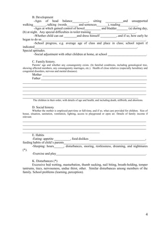 B. Development
          -Ages of head balance__________, sitting ___________and unsupported
walking________, talking (words_______ and sentences_______), reading___________.
          -Ages at which gained control of bowel__________ and bladder_______ (a) during day,
(b) at night. Any special difficulties in toilet training____________________________.
          -Whether child can eat ________and dress himself __________, and if so, how early he
began to do so_________________________________________________________________.
          -School progress, e.g. average age of class and place in class; school report if
indicated________________________________________________________________.
Special aptitudes.
          -Social adjustment with other children at home, at school ________________________.

        C. Family history.
        Parents’ age and whether any consanguinity exists. (In familial conditions, including genealogical tree,
showing affected members, any consanguinity marriages, etc.). Health of close relatives (especially hereditary and
congential disorders, nervous and mental diseases).
      Mother _________________________________________________________________
      Father __________________________________________________________________
_____________________________________________________________________________
_____________________________________________________________________________
_____________________________________________________________________________
_____________________________________________________________________________
________________________________________________________________________
         The children in their order, with details of age and health, and including death, stillbirth, and abortions.

        D. Social history
          Whether the mother is employed part-time or full-time, and if so, what care provided for children. Size of
house, situation, sanitation, ventilation, lighting, access to playground or open air. Details of family income if
relevant.
_____________________________________________________________________________
_____________________________________________________________________________
_____________________________________________________________________________
________________________________________________
       E. Habits
       -Eating: appetite __________, food dislikes ___________________________________,
feeding habits of child’s parents___________________________________________________.
       -Sleeping: hours______, disturbances, snoring, restlessness, dreaming, and nightmares
(*).
       -Exercise and play________________________________________________________.

       K. Disturbances (*)
       Excessive bed wetting, masturbation, thumb sucking, nail biting, breath-holding, temper
tantrums, tiecs, nervousness, undue thirst, other. Similar disturbances among members of the
family. School problems (learning, perception).




                                                                                                                        4
 
