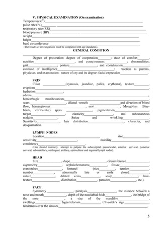 V. PHYSICAL EXAMINATION (On examination)
Temperature (t0) ____________________________________________________________
pulse rate (Ps)_________ _____________________________________________________
respiratory rate (RR)___________________________________________________________
blood pressure (BP)___________________ _________________________________________
weight__________________________________________________________________
height___________________________________________________________________
head circumference ________________________________________________________
(The results of investigations must be compared with age standards).
                                     GENERAL CONDITION
________________________________________________________________________
        Degree of prostration: degree of cooperation________; state of comfort_______,
nutrition_________________________, and consciousness______________; abnormalities;
gait__________________, posture_________________, and coordination________________;
estimate of intelligence___________________________________:               reaction to parents,
physician, and examination: nature of cry and its degree; facial expression_________________.

       SKIN
       Color ______________(cyanosis, jaundice, pallor, erythema), texture_________,
eruptions______________________________________________________________________,
hydration_________________,
edema________________________________________________________________________,
hemorrhagic     manifestations____________________________________________________,
scars ______________________, dilated vessels ___________________and direction of blood
flow, hemangiomas______________________, nevi________________, Mongolian (blue-
black, coffee-like) spots ________________, pigmentation_____________________,
turgor_____________________,       elasticity__________________,     and    subcutaneous
nodules_______________.           Striae          and        wrinkling________________.
Sensitivity______________, hair distribution______________________, character, and
desquamation.

        LYMPH NODES
        Location__________________________________,             size________________,
sensitivity_________________________,               mobility_______________________,
consistency_____________________________.
          (One should routinely attempt to palpate the suboccipital, preauricular, anterior   cervical, posterior
cervical, submaxillary, sublingual, axillary, epitrochlear and inguinal lymph nodes).

       HEAD
       Size______________, shape______________________, circumference______________,
asymmetry_______________, cephalohematoma___________, fossae__________________,
craniotabes_______________, fontanel            (size__________, tension____________,
number_____________,       abnormally      late    or      early     closed____________,
suture_______________, dilated veins____________, scalp________________, hair-
texture_________________, distribution_____________, parasites________________, etc.).

       FACE
       Symmetry ________________, paralysis__________________, the distance between a
nose and mouth______________, depth of the nasolabial folds________________, the bridge of
the    nose________________,       a   size  of     the    mandible___________________,
swellings_______________, hypertelorism____________, Chvostek’s sign_______________,
tenderness over the sinuses_______________________________________________________.


                                                                                                               5
 
