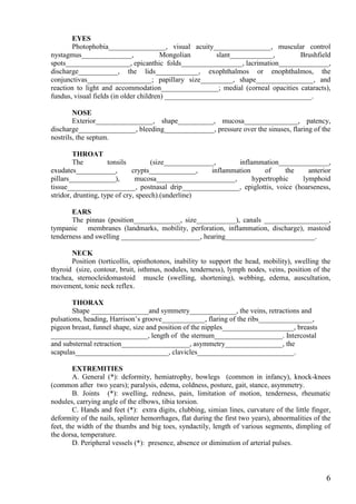EYES
       Photophobia________________, visual acuity________________, muscular control
nystagmus______________,                Mongolian       slant____________,      Brushfield
spots__________________, epicanthic folds_________________, lacrimation______________,
discharge___________, the lids____________, exophthalmos or enophthalmos, the
conjunctivas__________________; papillary size_________, shape________________, and
reaction to light and accommodation________________; medial (corneal opacities cataracts),
fundus, visual fields (in older children) _________________________________________.

        NOSE
        Exterior________________, shape__________, mucosa_______________, patency,
discharge________________, bleeding______________, pressure over the sinuses, flaring of the
nostrils, the septum.

        THROAT
        The          tonsils         (size______________,      inflammation______________,
exudates___________,          crypts_____________,     inflammation     of     the   anterior
pillars_____________),         mucosa______________________,        hypertrophic   lymphoid
tissue___________________, postnasal drip________________, epiglottis, voice (hoarseness,
stridor, drunting, type of cry, speech).(underline)

       EARS
       The pinnas (position_____________, size___________), canals __________________,
tympanic membranes (landmarks, mobility, perforation, inflammation, discharge), mastoid
tenderness and swelling ______________________, hearing_________________________.

       NECK
       Position (torticollis, opisthotonos, inability to support the head, mobility), swelling the
thyroid (size, contour, bruit, isthmus, nodules, tenderness), lymph nodes, veins, position of the
trachea, sternocleidomastoid muscle (swelling, shortening), webbing, edema, auscultation,
movement, tonic neck reflex.

        THORAX
        Shape ________________and symmetry_____________, the veins, retractions and
pulsations, heading, Harrison’s groove____________, flaring of the ribs_______________,
pigeon breast, funnel shape, size and position of the nipples____________________, breasts
___________________________, length of the sternum___________________. Intercostal
and substernal retraction___________________, asymmetry________________, the
scapulas__________________________, clavicles___________________________.

        EXTREMITIES
        A. General (*): deformity, hemiatrophy, bowlegs (common in infancy), knock-knees
(common after two years); paralysis, edema, coldness, posture, gait, stance, asymmetry.
        B. Joints (*): swelling, redness, pain, limitation of motion, tenderness, rheumatic
nodules, carrying angle of the elbows, tibia torsion.
        C. Hands and feet (*): extra digits, clubbing, simian lines, curvature of the little finger,
deformity of the nails, splinter hemorrhages, flat during the first two years), abnormalities of the
feet, the width of the thumbs and big toes, syndactily, length of various segments, dimpling of
the dorsa, temperature.
        D. Peripheral vessels (*): presence, absence or diminution of arterial pulses.



                                                                                                  6
 