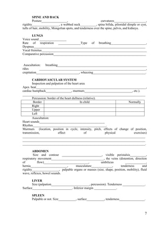 SPINE AND BACK
        Posture________________,                               curvatures____________________,
rigidity_________________, a webbed neck__________, spina bifida, pilonidal dimple or cyst,
tufts of hair, mobility, Mongolian spots, and tenderness over the spine, pelvis, and kidneys.

       LUNGS
Voice sound _________________
Rate of respiration ______________Type of breathing______________________,
Dyspnea______________________________________________________________________
Vocal fremitus__________________________________________________________________
Comparative percussion__________________________________________________________


 Auscultation:   breathing________________________________________________________
râles        ___________________________________________________________________,
crepitation___________________________, wheezing_________________________________.

       CARDIOVASCULAR SYSTEM
       Inspection and palpation of the heart area
Apex beat_____________________________________________________________________,
cardiac humpback________________, murmurs______________________________, etc.).
_____________________________________________________________________________
       Percussion: border of the heart dullness (relative).
        Border                               In child                    Normally
       Right
       Upper
       Left
       Auscultation:
Heart sounds_________________________________________
Rhythm______________________________________________.
Murmurs (location, position in cycle, intensity, pitch, effects of change of position,
transmission,              effect                of         physical        exercises)
_____________________________________________________________________________
_____________________________________________________________________________
_____________________________________________________________________________.

        ABDOMEN
         Size and contour _________________________, visible peristalsis__________,
respiratory movement_________________________________, the veins (distention, direction
of          flow)____________________________,          umbilicus          _____________,
hernia_______________________,       musculature_____________,          tenderness       and
rigidity_________________, palpable organs or masses (size, shape, position, mobility), fluid
wave, reflexes, bowel sounds.

       LIVER
       Size (palpation________________________, percussion). Tenderness ______________.
Surface_________________________. Inferior margin ______________.

       SPLEEN
       Palpable or not. Size___________, surface___________, tenderness________________.



                                                                                            7
 