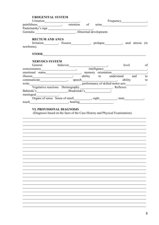 UROGENITAL SYSTEM
       Urination______________________.                    Frequency________________,
painfulness_______________,      retention  of    urine____________________________.
Pasternatsky’s sign ____________________________.
Genitalia _________________________. Abnormal development.

      RECTUM AND ANUS
      Irritation_________, fissures____________, prolapse___________, anal atresia (in
newborns).

      STOOL________________________________________________________________

        NERVOUS SYSTEM
        General            behavior________________________,                level        of
consciousness______________________,              intelligence___________________________,
emotional status______________________, memory orientation______________________;
illusion_________________________;          ability        to     understand       and   to
communicate_________________,         speech______________________,        ability       to
write________________________________, performance of skilled motor acts_____________.
        Vegetative reactions. Dermography ____________________. Reflexes:
Babinski’s___________________, Brudzinski’s________________;
meningeal______________.
        Organs of sense. Sense of smell___________, sight___________, taste____________,
touch________________________, hearing_____________________.

      VI. PROVISIONAL DIAGNOSIS
      (Diagnosis based on the facts of the Case History and Physical Examination).
_____________________________________________________________________________
_____________________________________________________________________________
_____________________________________________________________________________
_____________________________________________________________________________
_____________________________________________________________________________
_____________________________________________________________________________
_____________________________________________________________________________
_____________________________________________________________________________
_____________________________________________________________________________
_____________________________________________________________________________
_____________________________________________________________________________
_____________________________________________________________________________
_____________________________________________________________________________
_____________________________________________________________________________
_____________________________________________________________________________
_____________________________________________________________________________
_____________________________________________________________________________
_____________________________________________________________________________
_____________________________________________________________________________
_____________________________________________________________________________
_____________________________________________________________________________
_____________________________________________________________________________
_____________________________________________________________________________
_____________________________________________________________________________
_____________________________________________________________________________

                                                                                         8
 