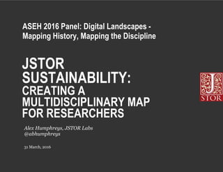 JSTOR
SUSTAINABILITY:
CREATING A
MULTIDISCIPLINARY MAP
FOR RESEARCHERS
31 March, 2016
Alex Humphreys, JSTOR Labs
@abhumphreys
ASEH 2016 Panel: Digital Landscapes -
Mapping History, Mapping the Discipline
 