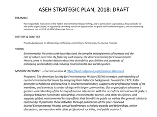 ASEH STRATEGIC PLAN, 2018: DRAFT
PREAMBLE
HISTORY & CONTEXT
VISION
MISSION STATEMENT -- Current version at https://aseh.net/about-aseh/mission-statement
Environmental Historians seek to understand the complex entanglements of humans and the
rest of nature over time. By fostering such inquiry, the American Society for Environmental
History, aims to broaden debate about the desirability, possibilities and prospects of
enhancing sustainability and reducing environmental and social injustice.
Proposed: The American Society for Environmental History (ASEH) increases understanding of
current environmental issues by analyzing their historical background. Founded in 1977, ASEH
promotes scholarship and teaching in environmental history, supports the professional needs of its
members, and connects its undertakings with larger communities. Our organization advances a
greater understanding of the history of human interaction with the rest of the natural world, fosters
dialogue between humanistic scholarship, environmental science, and other disciplines, and
supports global environmental history efforts that benefit the public as well as the general scholarly
community. It promotes these activities through publication of the peer-reviewed
journal Environmental History, annual conferences, scholarly awards and fellowships, online
discussions, conversation with other professional societies, and public outreach.
Provides background on Membership, Conferences, Committees, Partnerships, the Journal, Finances
Plan responds to maturation of the field of environmental history; shifting, and to some extent unpropitious, fiscal outlooks for
non-profit organizations; an apparently narrowing horizon of opportunities for grant and foundation support; and the impending
retirement, late in 2018, of ASEH’s Executive Director.
 