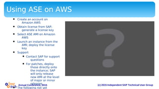 (c) 2015 Independent SAP Technical User GroupAnnual Conference, 2015
Using ASE on AWS
§ Create an account on
Amazon AWS
§ Obtain license from SAP;
generate a license key
§ Select ASE AMI on Amazon
AWS
§ Launch an instance from the
AMI; deploy the license
key
§ Support
§ Contact SAP for support
questions
§ For patches, deploy
those directly onto
the instance; SAP
will only release
new AMI at the level
of major or minor
releases
The following not yet
 