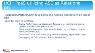 (c) 2015 Independent SAP Technical User GroupAnnual Conference, 2015
HCP: PaaS utilizing ASE as Relational
DB
•Customers/Partners/SAP developing and running applications on top of
ASE
•Must be able to perform
• Query Performance Analysis and Tuning (e.g. monitoring tables,
update statistics, tempdb, caches…)
• Database Configuration (e.g. enable Audit Log, configure remote
access with RPC/CIS)
• Database Trace Evaluation (e.g. when analyzing application bugs)
• Debugging (of SQL queries, Stored Procedures)
 