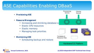 (c) 2015 Independent SAP Technical User GroupAnnual Conference, 2015
ASE Capabilities Enabling DBaaS
• ProvisioningASE
•
• ResourceManagement
• Increasing and shrinking database size
• Elastic CPU resources
• Elastic memory
• Managing task priorities
•
• MaintainingASE
• Scheduling backup and restore
Hardware/OS Platform
Service
Layer
Templates &
Resource Files
Provisioning
Service
Cloning
Service
 