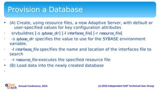 (c) 2015 Independent SAP Technical User GroupAnnual Conference, 2015
Provision a Database
• (A) Create, using resource files, a new Adaptive Server, with default or
user-specified values for key configuration attributes
• srvbuildres [-s sybase_dir] [-I interfaces_file] [-r resource_file]
• -s sybase_dir specifies the value to use for the SYBASE environment
variable.
• -I interfaces_file specifies the name and location of the interfaces file to
search
• -r resource_file executes the specified resource file
• (B) Load data into the newly created database
•
 