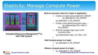 (c) 2015 Independent SAP Technical User GroupAnnual Conference, 2015
Elasticity: Manage Compute Power
•
•
•
•
•
•
•
•
•
Priorities
OLTP Applications DSS Applications
Affinity
Eng 0Eng 0 Eng 1Eng 1 Eng 2Eng 2 Eng 3Eng 3 Eng 4Eng 4
Priorities
OLTP Applications DSS Applications
Affinity
Eng 0Eng 0 Eng 1Eng 1 Eng 2Eng 2 Eng 3Eng 3 Eng 4Eng 4
Virtualized Resource ManagementTM in
SAP ASE System
Bind an execution class for a login or application:
• Create an engine group called DS_GROUP :
- sp_addengine 0, DS_GROUP
sp_addengine 1, DS_GROUP
• Create a user-defined execution class : -
sp_addexecclass DS, LOW, 0,
DS_GROUP
• Bind the manager login mgr1 to DS
execution class
sp_bindexeclass mgr1, LG, NULL, DS
•
•Add Compute power to a login:
• sp_addengine 3, DS_GROUP
•
•Reduce compute power to a login:
• sp_dropengine 2, DS_GROUP
 