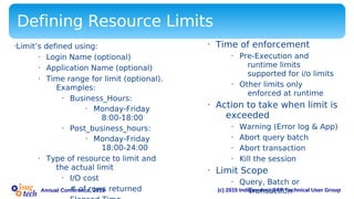 (c) 2015 Independent SAP Technical User GroupAnnual Conference, 2015
Defining Resource Limits
•Limit’s defined using:
• Login Name (optional)
• Application Name (optional)
• Time range for limit (optional).
Examples:
• Business_Hours:
• Monday-Friday
8:00-18:00
• Post_business_hours:
• Monday-Friday
18:00-24:00
• Type of resource to limit and
the actual limit
• I/O cost
• # of rows returned
• Time of enforcement
• Pre-Execution and
runtime limits
supported for i/o limits
• Other limits only
enforced at runtime
• Action to take when limit is
exceeded
• Warning (Error log & App)
• Abort query batch
• Abort transaction
• Kill the session
• Limit Scope
• Query, Batch or
Transaction
 
