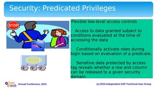 (c) 2015 Independent SAP Technical User GroupAnnual Conference, 2015
Security: Predicated Privileges
•Flexible low-level access controls
• Access to data granted subject to
conditions evaluated at the time of
accessing the data
• Conditionally activate roles during
login based on evaluation of a predicate.
• Sensitive data protected by access
tag reveals whether a row and column
can be released to a given security
domain.
 