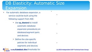 (c) 2015 Independent SAP Technical User GroupAnnual Conference, 2015
DB Elasticity: Automatic Size
Expansion
• For automatic database expansion, a
service could be built using the
following support from ASE:
• Use sp_dbextend to install
automatic database
expansion procedures on
database/segment pairs
and devices
• Define the site-specific
policies for individual
segments and devices
• Establish the thresholds for
• Example of automatic database expansion service:
• Create the database: create database pubs2 on
pubs2_data = "10m" log on pubs2_log =
"5m“
• Set the ‘growby’ and ‘maxsize’ policies of the data
device: exec sp_dbextend 'set',
'device', pubs2_data, '10m', '512m‘
• Set the ‘growby’ and ‘maxsize’ policies of the log
device: exec sp_dbextend 'set', 'database',
pubs2, 'logsegment', '4m', '100m'
• Install the expansion threshold for the default and
log segments: exec sp_dbextend 'set',
'threshold', pubs2, 'default', '4m'
 
