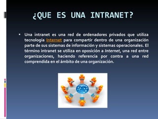 ¿QUE ES UNA INTRANET? Una intranet es una red de ordenadores privados que utiliza tecnología  Internet  para compartir dentro de una organización parte de sus sistemas de información y sistemas operacionales. El término intranet se utiliza en oposición a  Internet , una red entre organizaciones, haciendo referencia por contra a una red comprendida en el ámbito de una organización. 