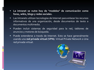 La intranet se nutre hoy de "modelos" de comunicación como foros, wikis, blogs y redes sociales. Las Intranets utilizan tecnologías de Internet para enlazar los recursos informativos de una organización, desde documentos de texto a documentos multimedia. Pueden incluir sistemas de seguridad para la red, tablones de anuncios y motores de búsqueda. Puede extenderse a través de Internet. Esto se hace generalmente usando una  red privada virtual (VPN) . Virtual Prívate Network o Una red privada virtual. 
