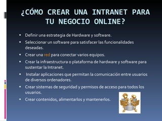 ¿CÓMO CREAR UNA INTRANET PARA TU NEGOCIO ONLINE? Definir una estrategia de Hardware y software. Seleccionar un software para satisfacer las funcionalidades deseadas. Crear una  red  para conectar varios equipos. Crear la infraestructura o plataforma de hardware y software para sustentar la Intranet. Instalar aplicaciones que permitan la comunicación entre usuarios de diversos ordenadores. Crear sistemas de seguridad y permisos de acceso para todos los usuarios. Crear contenidos, alimentarlos y mantenerlos. 